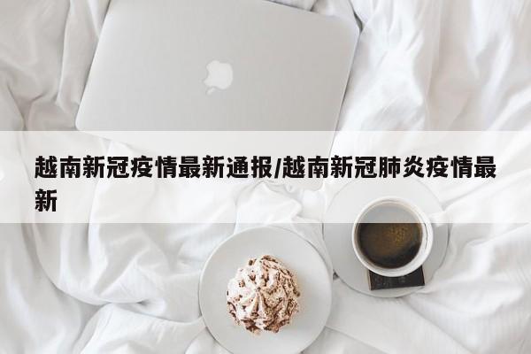 越南新冠疫情最新通报/越南新冠肺炎疫情最新