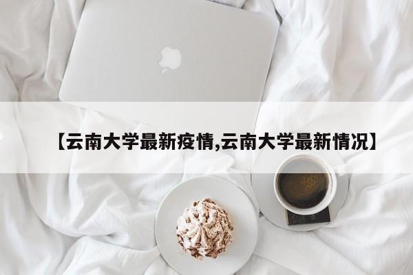 【云南大学最新疫情,云南大学最新情况】