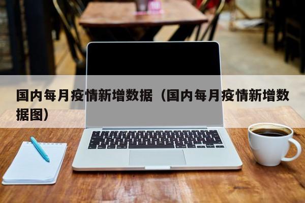 国内每月疫情新增数据（国内每月疫情新增数据图）