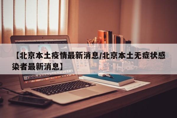 【北京本土疫情最新消息/北京本土无症状感染者最新消息】