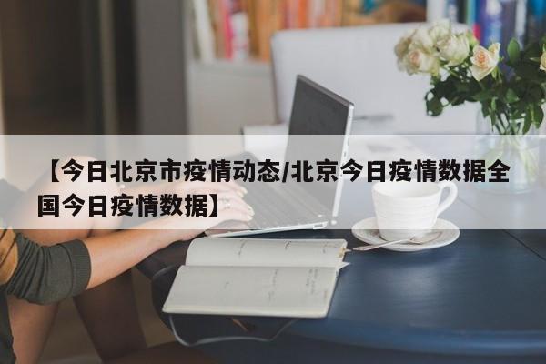 【今日北京市疫情动态/北京今日疫情数据全国今日疫情数据】