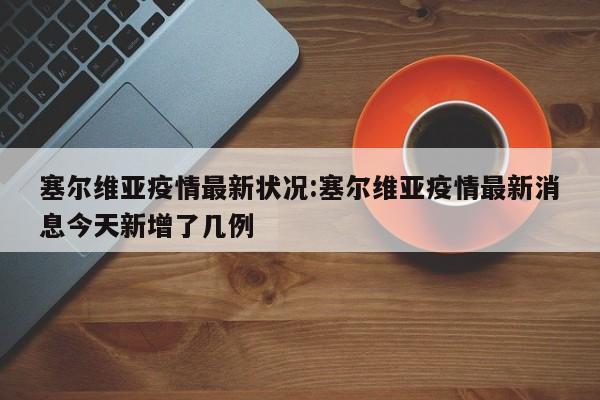 塞尔维亚疫情最新状况:塞尔维亚疫情最新消息今天新增了几例