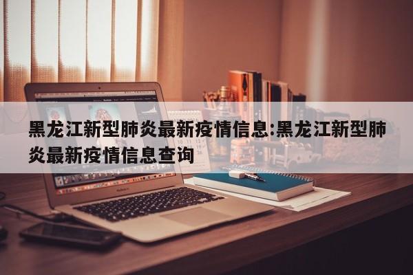 黑龙江新型肺炎最新疫情信息:黑龙江新型肺炎最新疫情信息查询
