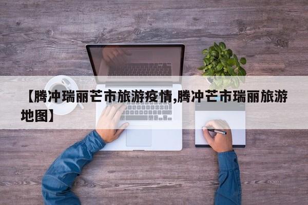 【腾冲瑞丽芒市旅游疫情,腾冲芒市瑞丽旅游地图】