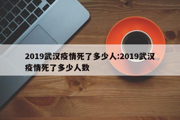 2019武汉疫情死了多少人:2019武汉疫情死了多少人数