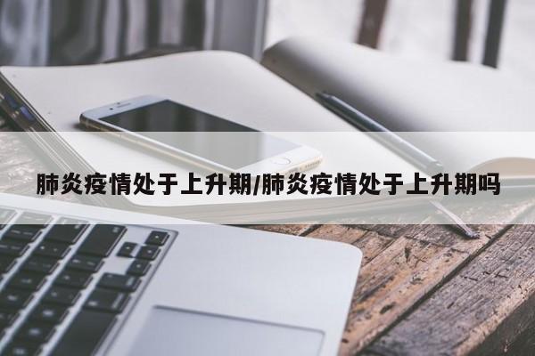 肺炎疫情处于上升期/肺炎疫情处于上升期吗