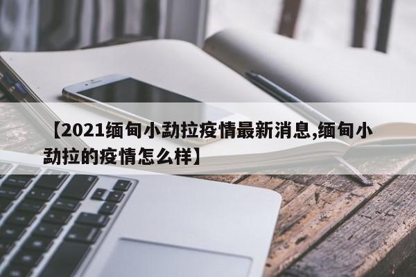 【2021缅甸小勐拉疫情最新消息,缅甸小勐拉的疫情怎么样】
