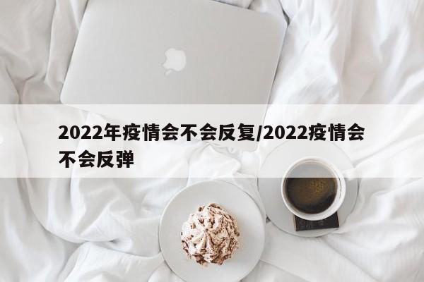 2022年疫情会不会反复/2022疫情会不会反弹