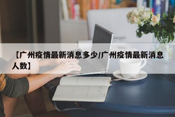 【广州疫情最新消息多少/广州疫情最新消息人数】