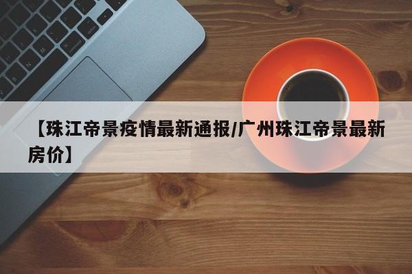 【珠江帝景疫情最新通报/广州珠江帝景最新房价】