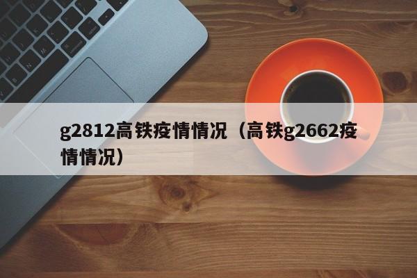 g2812高铁疫情情况（高铁g2662疫情情况）