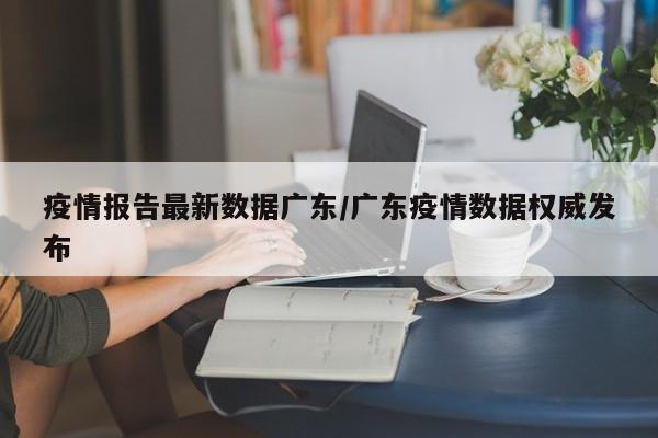 疫情报告最新数据广东/广东疫情数据权威发布
