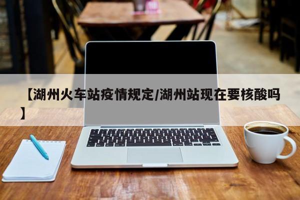 【湖州火车站疫情规定/湖州站现在要核酸吗】