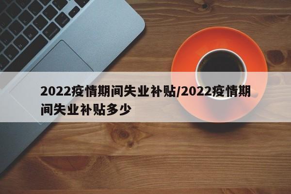 2022疫情期间失业补贴/2022疫情期间失业补贴多少