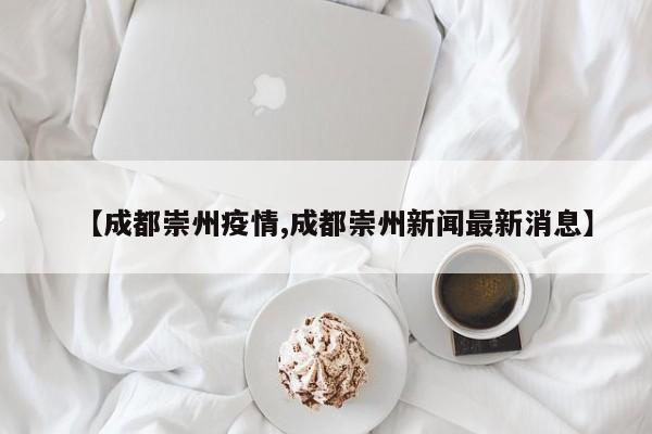 【成都崇州疫情,成都崇州新闻最新消息】