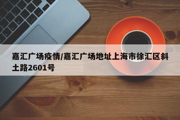 嘉汇广场疫情/嘉汇广场地址上海市徐汇区斜土路2601号