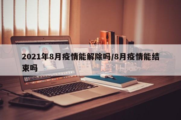 2021年8月疫情能解除吗/8月疫情能结束吗