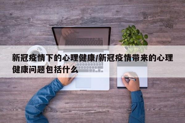 新冠疫情下的心理健康/新冠疫情带来的心理健康问题包括什么