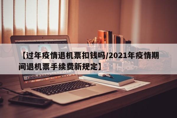【过年疫情退机票扣钱吗/2021年疫情期间退机票手续费新规定】