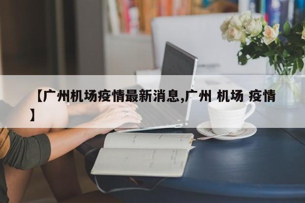 【广州机场疫情最新消息,广州 机场 疫情】