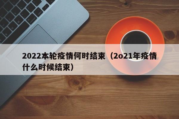 2022本轮疫情何时结束（2o21年疫情什么时候结束）