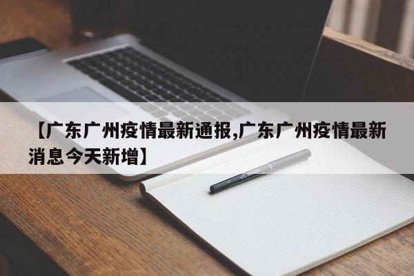 【广东广州疫情最新通报,广东广州疫情最新消息今天新增】