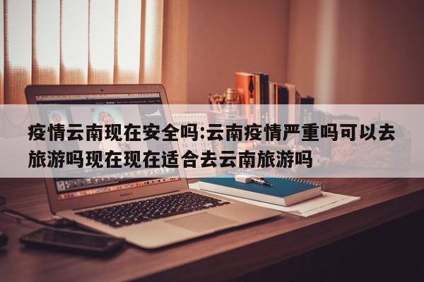 疫情云南现在安全吗:云南疫情严重吗可以去旅游吗现在现在适合去云南旅游吗