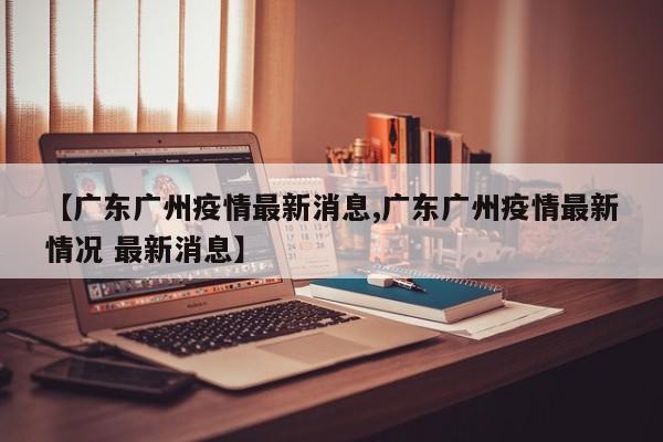 【广东广州疫情最新消息,广东广州疫情最新情况 最新消息】