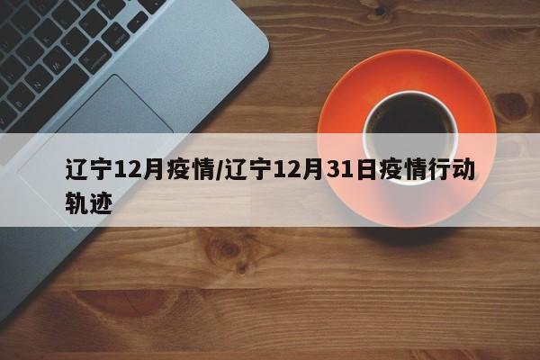 辽宁12月疫情/辽宁12月31日疫情行动轨迹