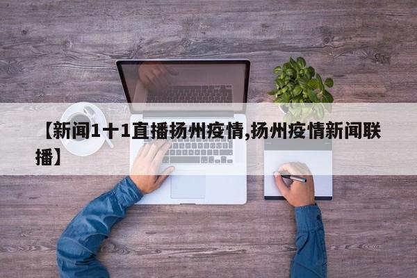 【新闻1十1直播扬州疫情,扬州疫情新闻联播】