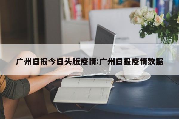 广州日报今日头版疫情:广州日报疫情数据