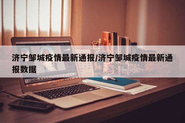 济宁邹城疫情最新通报/济宁邹城疫情最新通报数据