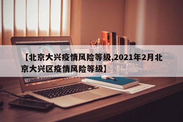 【北京大兴疫情风险等级,2021年2月北京大兴区疫情风险等级】