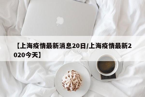 【上海疫情最新消息20日/上海疫情最新2020今天】