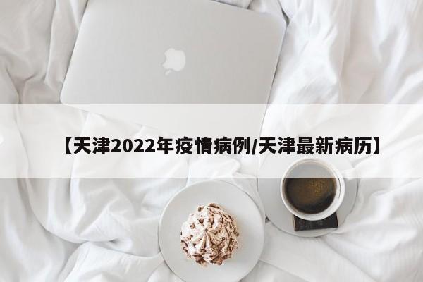 【天津2022年疫情病例/天津最新病历】