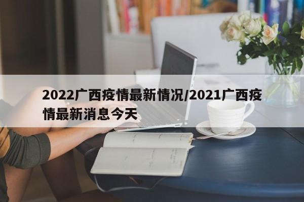 2022广西疫情最新情况/2021广西疫情最新消息今天
