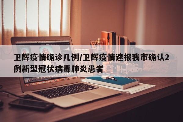 卫辉疫情确诊几例/卫辉疫情速报我市确认2例新型冠状病毒肺炎患者