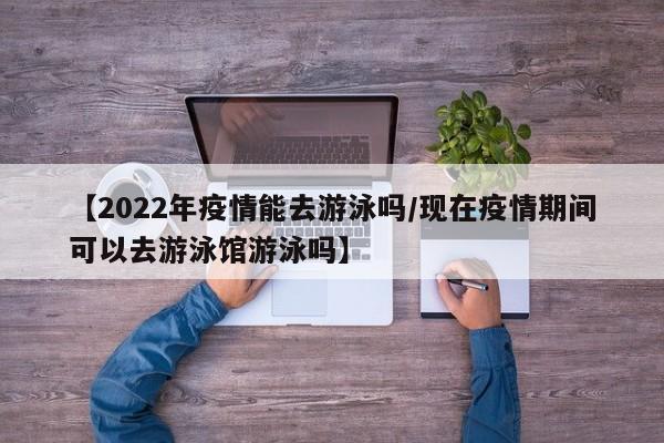 【2022年疫情能去游泳吗/现在疫情期间可以去游泳馆游泳吗】