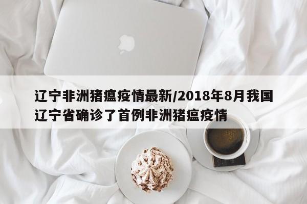 辽宁非洲猪瘟疫情最新/2018年8月我国辽宁省确诊了首例非洲猪瘟疫情