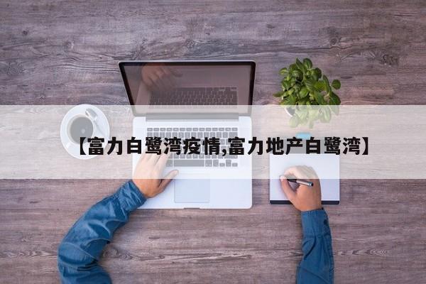 【富力白鹭湾疫情,富力地产白鹭湾】